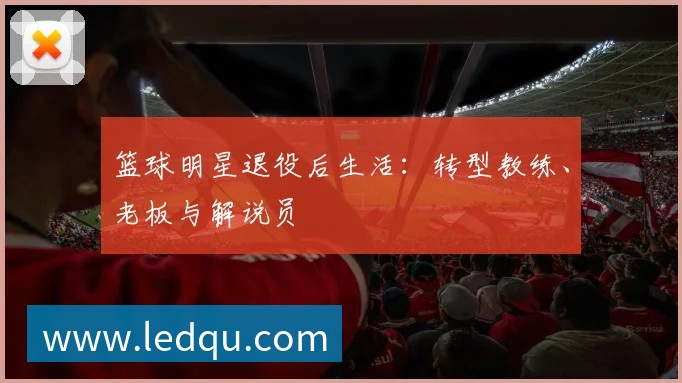 篮球明星退役后生活：转型教练、老板与解说员